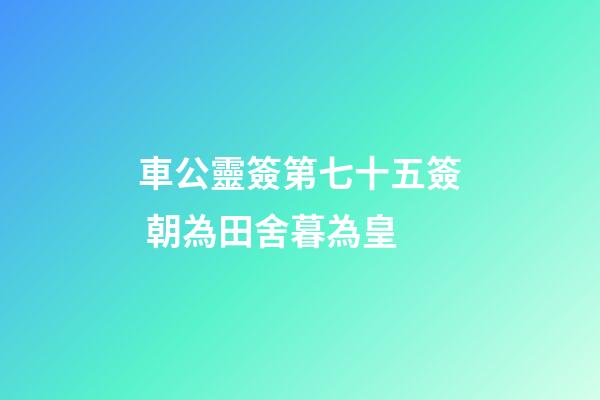 車公靈簽第七十五簽 朝為田舍暮為皇